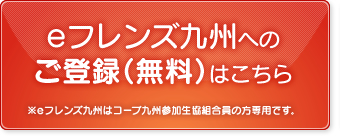 eフレンズ九州へのご登録（無料）はこちら ※eフレンズ九州はコープ九州参加生協組合員の方専用です。