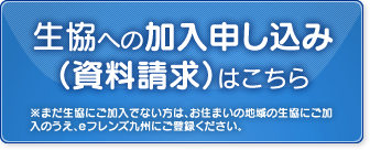 生協への加入申し込み（資料請求）はこちら  ※まだ生協にご加入でない方は、お住まいの地域の生協にご加入のうえ、eフレンズ九州にご登録ください。