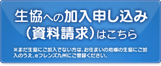 生協への加入申し込み（資料請求）はこちら  ※まだ生協にご加入でない方は、お住まいの地域の生協にご加入のうえ、eフレンズ九州にご登録ください。