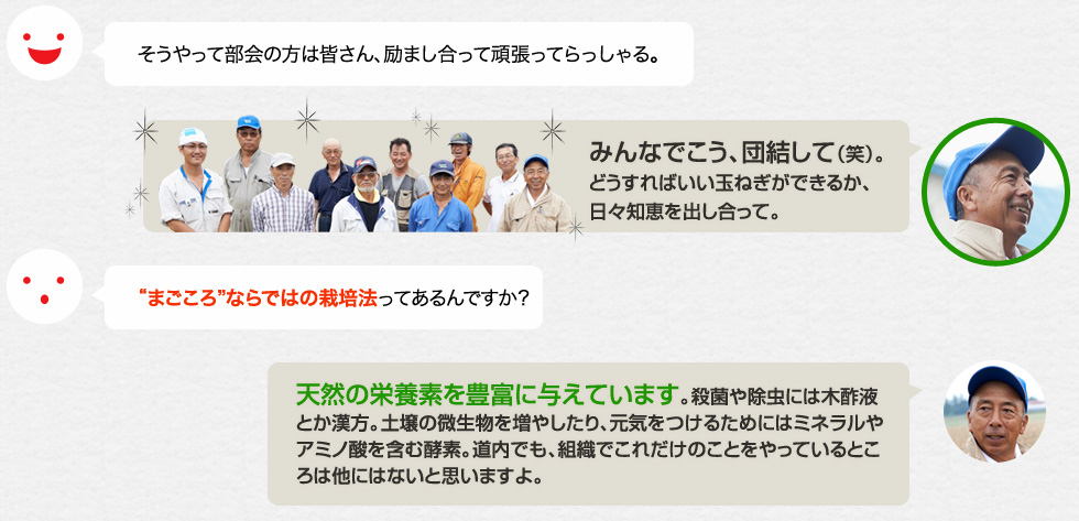 そうやって部会の方は皆さん、励まし合って頑張ってらっしゃる。「みんなでこう、団結して（笑）。どうすればいい玉ねぎができるか、日々知恵を出し合って。」まごころならではの栽培法ってあるんですか？「天然の栄養素を豊富に与えています。殺菌や除虫には木酢液とか漢方。土壌の微生物を増やしたり、元気をつけるためにはミネラルやアミノ酸を含む酵素。道内でも、組織でこれだけのことをやっているところは他にはないと思いますよ。」