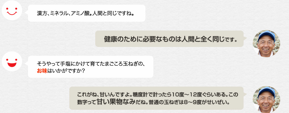 漢方、ミネラル、アミノ酸。人間と同じですね。「健康のために必要なものは人間と全く同じです。」　そうやって手塩にかけて育てたまごころ玉ねぎの、お味はいかがですか？「これがね、甘いんですよ。糖度計で計ったら10度〜12度ぐらいある。この数字って甘い果物なみだね。普通の玉ねぎは8〜９度がせいぜい。」