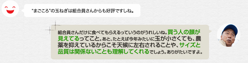 まごころの玉ねぎは組合員さんからも好評ですしね。「組合員さんだけに食べてもらえるっていうのがうれしいね。買う人の顔が見えてるってこと。あと、たとえば今年みたいに玉が小さくても、農薬を抑えているからこそ天候に左右されることや、サイズと品質は関係ないことも理解してくれるでしょう。ありがたいですよ。」