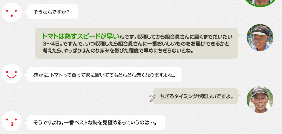 そうなんですか？「トマトは熟すスピードが早いんです。収穫してから組合員さんに届くまでだいたい3〜4日。ですんで、いつ収穫したら組合員さんに一番おいしいものをお届けできるかと考えたら、やっぱりほんのり赤みを帯びた程度で早めにちぎらないとね。」確かに、トマトって買って家に置いててもどんどん赤くなりますよね。「ちぎるタイミングが難しいですよ。」そうですよね。一番ベストな時を見極めるっていうのは…。