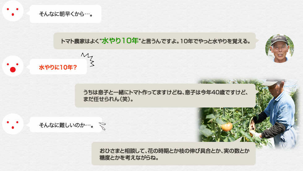 そんなに朝早くから…。「トマト農家はよく「水やり10年」と言うんですよ。10年でやっと水やりを覚える。」水やりに10年？「うちは息子と一緒にトマト作ってますけどね、息子は今年40歳ですけど、まだ任せられん（笑）。」そんなに難しいのか…。「おひさまと相談して、花の時期とか枝の伸び具合とか、実の数とか糖度とかを考えながらね。」