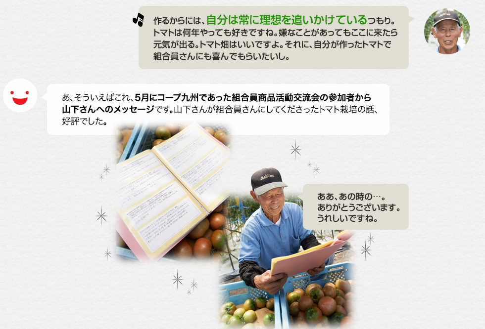 「作るからには、自分は常に理想を追いかけているつもり。トマトは何年やっても好きですね。嫌なことがあってもここに来たら元気が出る。トマト畑はいいですよ。それに、自分が作ったトマトで組合員さんにも喜んでもらいたいし。」あ、そういえばこれ、５月にエフコープであった組合員商品活動交流会の参加者から山下さんへのメッセージです。山下さんが組合員さんにしてくださったトマト栽培の話、好評でした。「ああ、あの時の…。ありがとうございます。うれしいですね。」