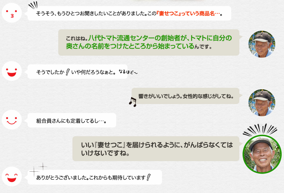 そうそう、もうひとつお聞きしたいことがありました。この『妻せつこ』っていう商品名…。「これはね。八代トマト流通センターの創始者が、トマトに自分の奥さんの名前をつけたところから始まっているんです。」そうでしたか！いや何だろうなぁと。「響きがいいでしょう。女性的な感じがしてね。」組合員さんにも定着してるし…。「いい『妻せつこ』を届けられるように、がんばらなくてはいけないですね。」ありがとうございました。これからも期待しています！