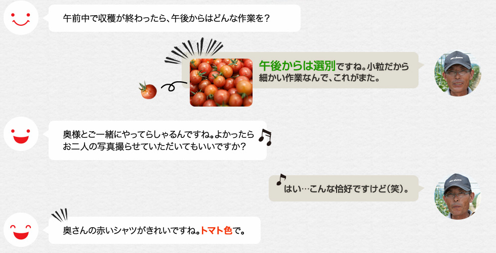 午前中で収穫が終わったら、午後からはどんな作業を？「午後からは選別ですね。小粒だから細かい作業なんで、これがまた。」奥様とご一緒にやってらしゃるんですね。よかったらお二人の写真撮らせていただいてもいいですか？「はい…こんな恰好ですけど（笑）。」奥さんの赤いシャツがきれいですね。トマト色で。