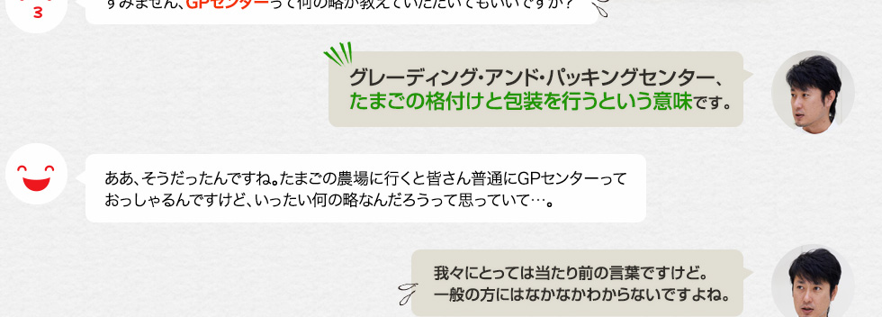 すみません、GPセンターって何の略か教えていただいてもいいですか？「グレーディング・アンド・パッキングセンター、たまごの格付けと包装を行うという意味です。」ああ、そうだったんですね。たまごの農場に行くと皆さん普通にGPセンターっておっしゃるんですけど、いったい何の略なんだろうって思っていて…。「我々にとっては当たり前の言葉ですけど。一般の方にはなかなかわからないですよね。」