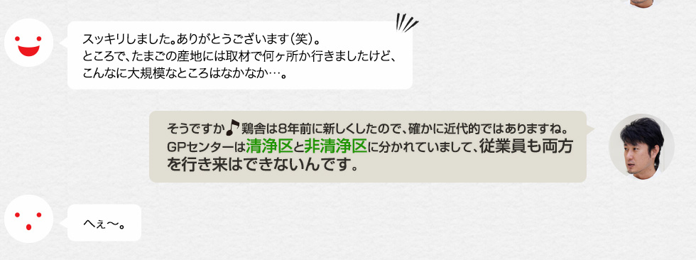 スッキリしました。ありがとうございます（笑）。ところで、たまごの産地には取材で何ヶ所か行きましたけど、こんなに大規模なところはなかなか…。「そうですか。鶏舎は８年前に新しくしたので、確かに近代的ではありますね。GPセンターは清浄区と非清浄区に分かれていまして、従業員も両方を行き来はできないんです。」へぇ〜。