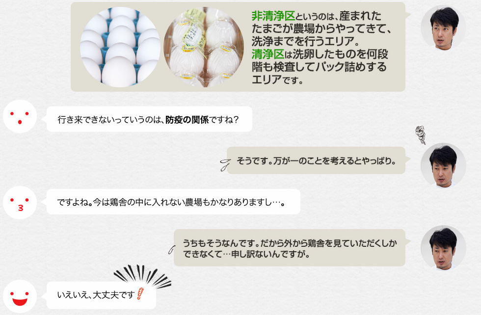 「非清浄区というのは、産まれたたまごが農場からやってきて、洗浄までを行うエリア。清浄区は洗卵したものを何段階も検査してパック詰めするエリアです。」行き来できないっていうのは、防疫の関係ですね？「そうです。万が一のことを考えるとやっぱり。」ですよね。今は鶏舎の中に入れない農場もかなりありますし…。「うちもそうなんです。だから外から鶏舎を見ていただくしかできなくて…申し訳ないんですが。」いえいえ、大丈夫です。