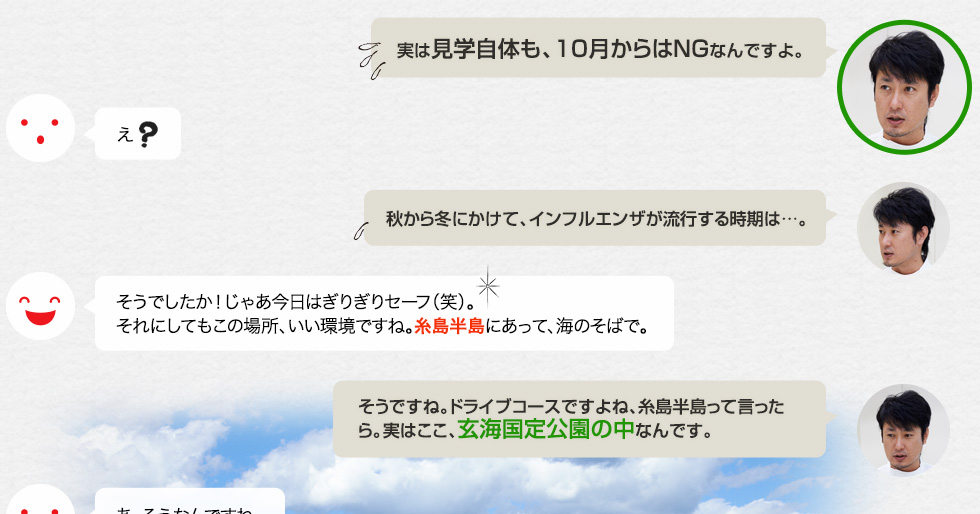 「実は見学自体も、10月からはNGなんですよ。」え？「秋から冬にかけて、インフルエンザが流行する時期は…。」そうでしたか！じゃあ今日はぎりぎりセーフ（笑）。それにしてもこの場所、いい環境ですね。糸島半島にあって、海のそばで。「そうですね。ドライブコースですよね、糸島半島って言ったら。実はここ、玄海国定公園の中なんです。」あ、そうなんですね。