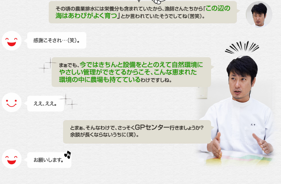 「その頃の農業排水には栄養分も含まれていたから、漁師さんたちから「この辺の海はあわびがよく育つ」とか言われていたそうでしてね（苦笑）。」感謝こそされ…（笑）。「まぁでも、今ではきちんと設備をととのえて自然環境にやさしい管理ができてるからこそ、こんな恵まれた環境の中に農場も持てているわけですしね。」ええ、ええ。「とまぁ、そんなわけで、さっそくGPセンター行きましょうか？余談が長くならないうちに（笑）。」お願いします。