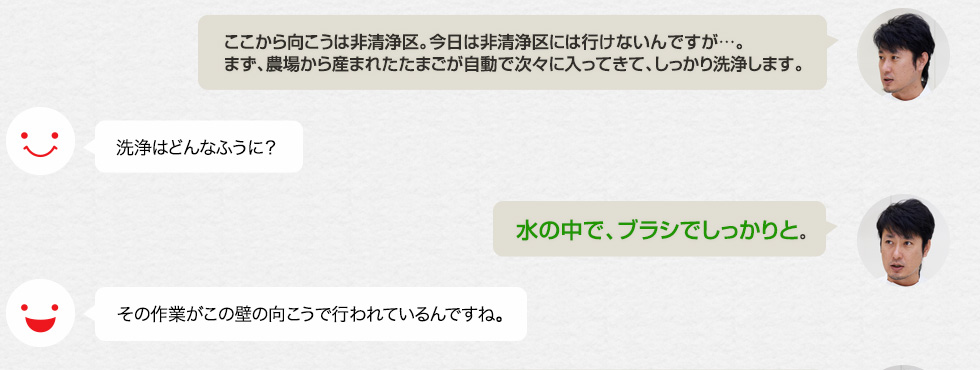 「ここから向こうは非清浄区。今日は非清浄区には行けないんですが…。まず、農場から産まれたたまごが自動で次々に入ってきて、しっかり洗浄します。」洗浄はどんなふうに？「水の中で、ブラシでしっかりと。」その作業がこの壁の向こうで行われているんですね。