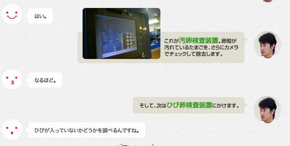 はい。「これが汚卵検査装置。卵殻が汚れているたまごを、さらにカメラでチェックして除去します。」なるほど。「そして、次はひび卵検査装置にかけます。」ひびが入っていないかどうかを調べるんですね。