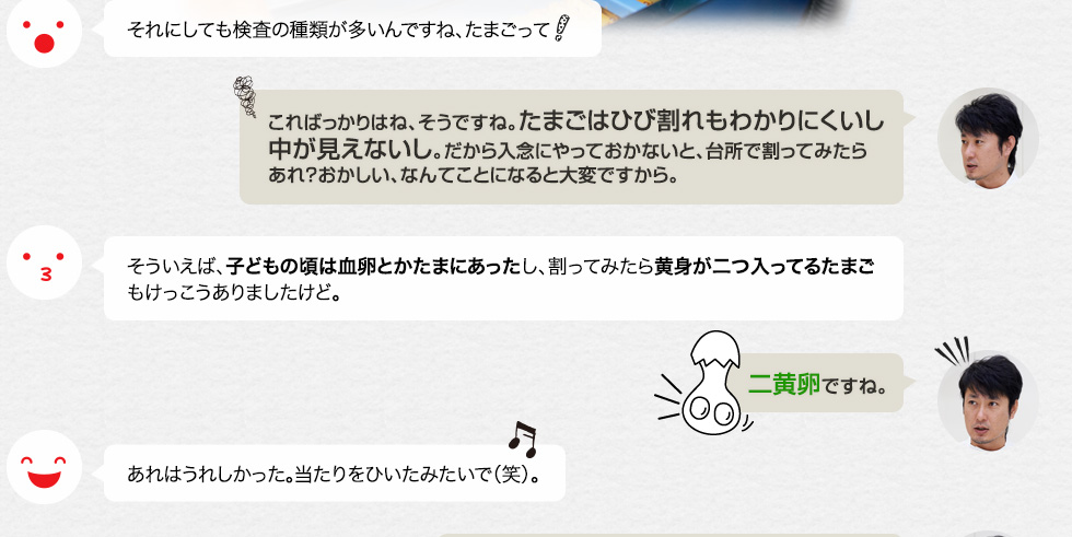 それにしても検査の種類が多いんですね、たまごって「こればっかりはね、そうですね。たまごはひび割れもわかりにくいし中が見えないし。だから入念にやっておかないと、台所で割ってみたらあれ？おかしい、なんてことになると大変ですから。」そういえば、子どもの頃は血卵とかたまにあったし、割ってみたら黄身が二つ入ってるたまごもけっこうありましたけど。「二黄卵ですね。」あれはうれしかった。当たりをひいたみたいで（笑）。