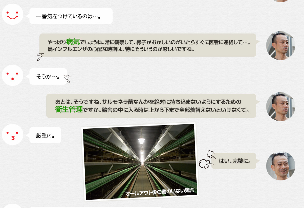 一番気をつけているのは…。「やっぱり病気でしょうね。常に観察して、様子がおかしいのがいたらすぐに医者に連絡して…。鳥インフルエンザの心配な時期は、特にそういうのが厳しいですね。」そうか〜。「あとは、そうですね、サルモネラ菌なんかを絶対に持ち込まないようにするための衛生管理ですか。鶏舎の中に入る時は上から下まで全部着替えないといけなくて。」厳重に。「はい、完璧に。」