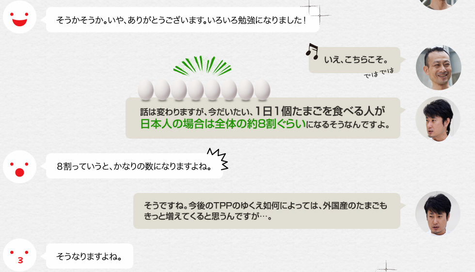 そうかそうか。いや、ありがとうございます。いろいろ勉強になりました！「いえ、こちらこそ。」「話は変わりますが、今だいたい、1日1個たまごを食べる人が日本人の場合は全体の約８割ぐらいになるそうなんですよ。」８割っていうと、かなりの数になりますよね。「そうですね。今後のTPPのゆくえ如何によっては、外国産のたまごもきっと増えてくると思うんですが…。」そうなりますよね。