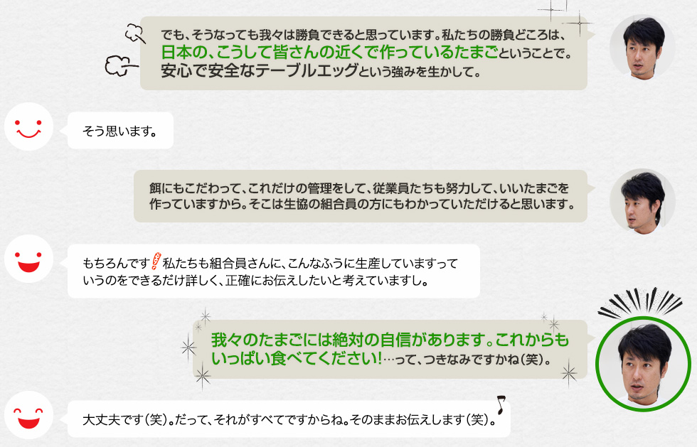 「でも、そうなっても我々は勝負できると思っています。私たちの勝負どころは、日本の、こうして皆さんの近くで作っているたまごということで。安心で安全なテーブルエッグという強みを生かして。」そう思います。「餌にもこだわって、これだけの管理をして、従業員たちも努力して、いいたまごを作っていますから。そこは生協の組合員の方にもわかっていただけると思います。」もちろんです！私たちも組合員さんに、こんなふうに生産していますっていうのをできるだけ詳しく、正確にお伝えしたいと考えていますし。「我々のたまごには絶対の自信があります。これからもいっぱい食べてください！…って、つきなみですかね（笑）。」大丈夫です（笑）。だって、それがすべてですからね。そのままお伝えします（笑）。