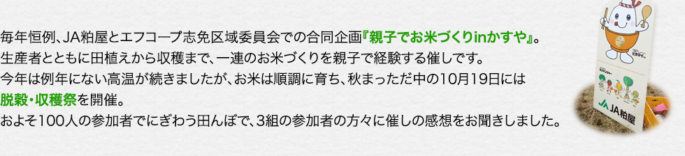 毎年恒例、JA粕屋とエフコープ志免区域委員会での合同企画『親子でお米づくりinかすや』。生産者とともに田植えから収穫まで、一連のお米づくりを親子で経験する催しです。今年は例年にない高温が続きましたが、お米は順調に育ち、秋まっただ中の10月19日には脱穀・収穫祭を開催。およそ100人の参加者でにぎわう田んぼで、3組の参加者の方々に催しの感想をお聞きしました。