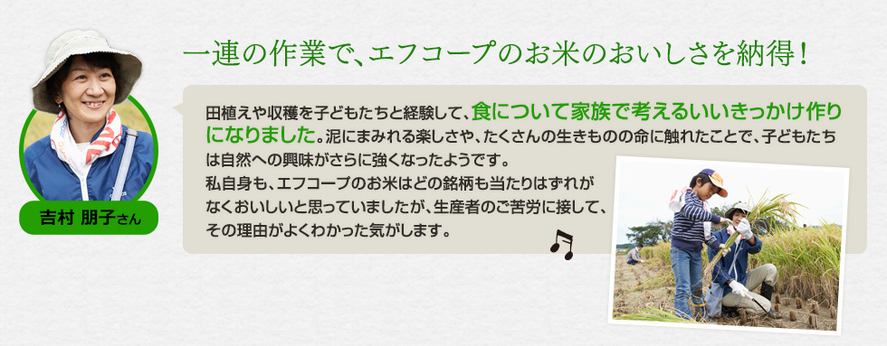 吉村 朋子さん。「一連の作業で、エフコープのお米のおいしさを納得！田植えや収穫を子どもたちと経験して、食について家族で考えるいいきっかけ作りになりました。泥にまみれる楽しさや、たくさんの生きものの命に触れたことで、子どもたちは自然への興味がさらに強くなったようです。私自身も、エフコープのお米はどの銘柄も当たりはずれがなくおいしいと思っていましたが、生産者のご苦労に接して、その理由がよくわかった気がします。」