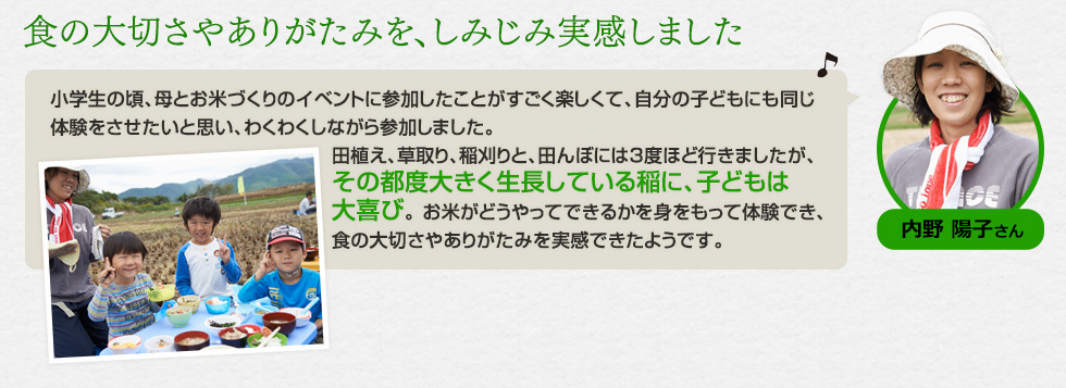 内野 陽子さん。「食の大切さやありがたみを、しみじみ実感しました。小学生の頃、母とお米づくりのイベントに参加したことがすごく楽しくて、自分の子どもにも同じ体験をさせたいと思い、わくわくしながら参加しました。田植え、草取り、稲刈りと、田んぼには3度ほど行きましたが、その都度大きく生長している稲に、子どもは大喜び。 お米がどうやってできるかを身をもって体験でき、食の大切さやありがたみを実感できたようです。」