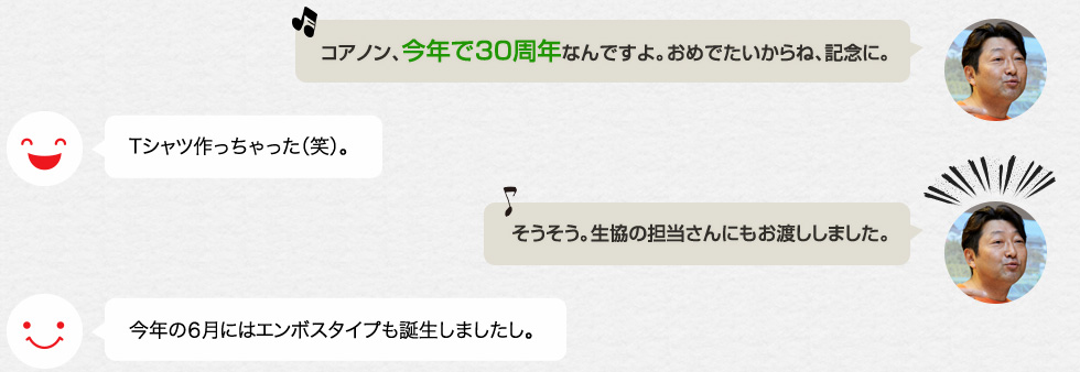 「コアノン、今年で30周年なんですよ。おめでたいからね、記念に。」Tシャツ作っちゃった（笑）。「そうそう。生協の担当さんにもお渡ししました。」今年の６月にはエンボスタイプも誕生しましたし。