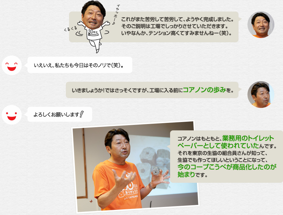 「これがまた苦労して苦労して、ようやく完成しました。そのご説明は工場でしっかりさせていただきます。いやなんか、テンション高くてすみませんねー（笑）。」いえいえ、私たちも今日はそのノリで（笑）。「いきましょうか！ではさっそくですが、工場に入る前にコアノンの歩みを。」よろしくお願いします！「コアノンはもともと、業務用のトイレットペーパーとして使われていたんです。それを東京の生協の組合員さんが知って、生協でも作ってほしいということになって、今のコープこうべが商品化したのが始まりです。」