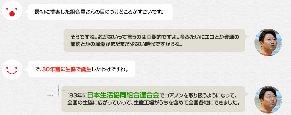 最初に提案した組合員さんの目のつけどころがすごいです。「そうですね。芯がないって言うのは画期的ですよ。今みたいにエコとか資源の節約とかの風潮がまだまだ少ない時代ですからね。」で、30年前に生協で誕生したわけですね。「'83年に日本生活協同組合連合会でコアノンを取り扱うようになって、全国の生協に広がっていって、生産工場がうちを含めて全国各地にできました。」