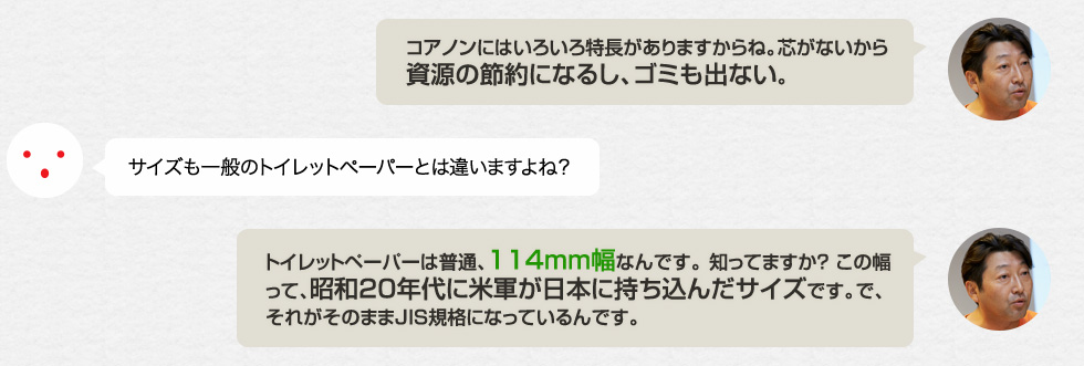 「コアノンにはいろいろ特長がありますからね。芯がないから資源の節約になるし、ゴミも出ない。」サイズも一般のトイレットペーパーとは違いますよね？「トイレットペーパーは普通、114mm幅なんです。 知ってますか？ この幅って、昭和20年代に米軍が日本に持ち込んだサイズです。で、それがそのままJIS規格になっているんです。」