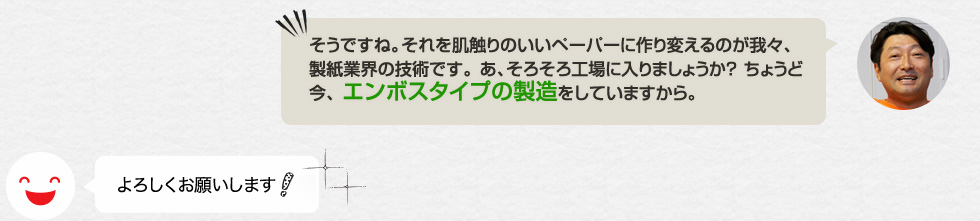 「そうですね。それを肌触りのいいペーパーに作り変えるのが我々、製紙業界の技術です。 あ、そろそろ工場に入りましょうか？ ちょうど今、 エンボスタイプの製造をしていますから。」よろしくお願いします！