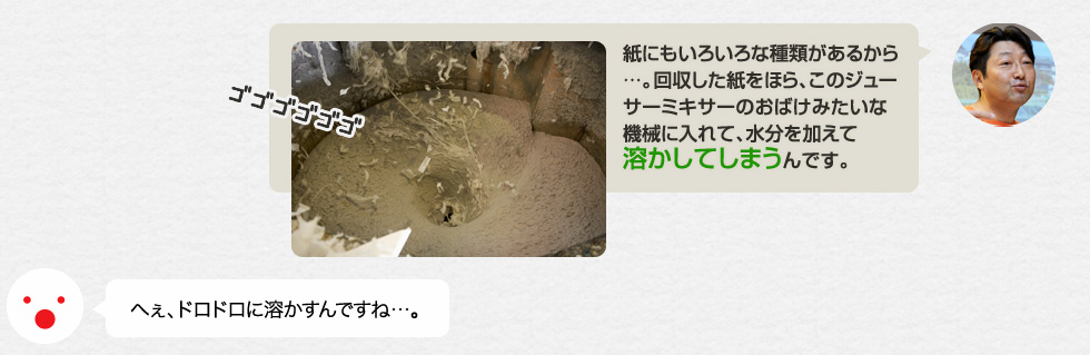 「紙にもいろいろな種類があるから…。回収した紙をほら、このジューサーミキサーのおばけみたいな機械に入れて、水分を加えて溶かしてしまうんです。」へぇ、ドロドロに溶かすんですね…。