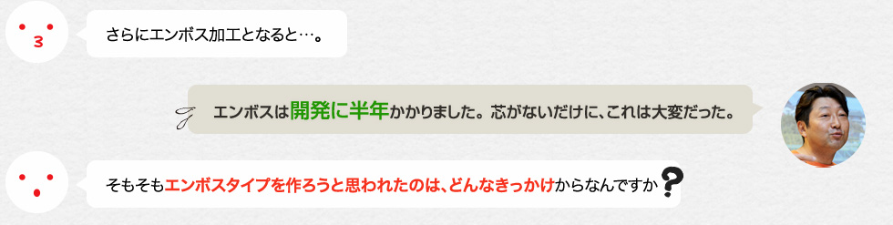 さらにエンボス加工となると…。「エンボスは開発に半年かかりました。 芯がないだけに、これは大変だった。」そもそもエンボスタイプを作ろうと思われたのは、どんなきっかけからなんですか？