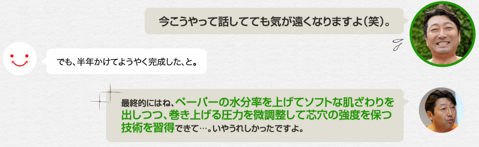 「今こうやって話してても気が遠くなりますよ（笑）。」でも、半年かけてようやく完成した、と。「最終的にはね、ペーパーの水分率を上げてソフトな肌ざわりを出しつつ、巻き上げる圧力を微調整して芯穴の強度を保つ技術を習得できて…。いやうれしかったですよ。」