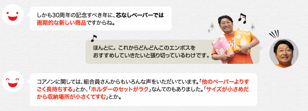 しかも30周年の記念すべき年に、芯なしペーパーでは画期的な新しい商品ですからね。「ほんとに。 これからどんどんこのエンボスをおすすめしていきたいと張り切っているわけです。」コアノンに関しては、組合員さんからもいろんな声をいただいています。「他のペーパーよりすごく長持ちする」とか、「ホルダーのセットがラク」なんてのもありました。「サイズが小さめだから収納場所が小さくてすむ」とか。