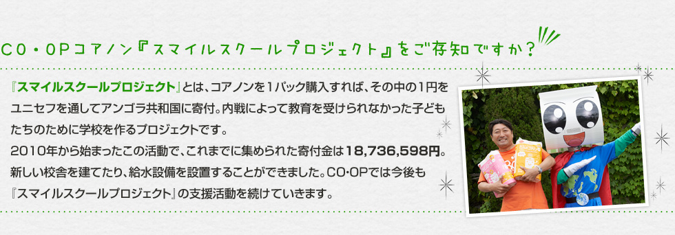 （CO・OPコアノン『スマイルスクールプロジェクト』をご存知ですか？）『スマイルスクールプロジェクト』とは、コアノンを1パック購入すれば、その中の1円をユニセフを通してアンゴラ共和国に寄付。内戦によって育を受けられなかった子どもたちのために学校を作るプロジェクトです。2010年から始まったこの活動で、これまでに集められた寄付金は18,736,598円。新しい校舎を建てたり、給水設備を設置することができました。CO・OPでは今後も『スマイルスクールプロジェクト』の支援活動を続けていきます。