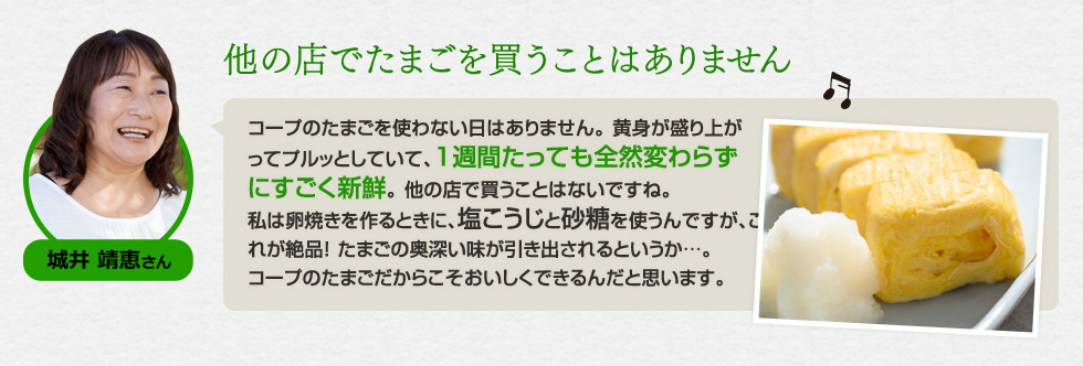 （城井 靖恵さん）「他の店でたまごを買うことはありません」コープのたまごを使わない日はありません。 黄身が盛り上がってプルッとしていて、1週間たっても全然変わらずにすごく新鮮。 他の店で買うことはないですね。私は卵焼きを作るときに、塩こうじと砂糖を使うんですが、これが絶品！ たまごの奥深い味が引き出されるというか…。コープのたまごだからこそおいしくできるんだと思います。