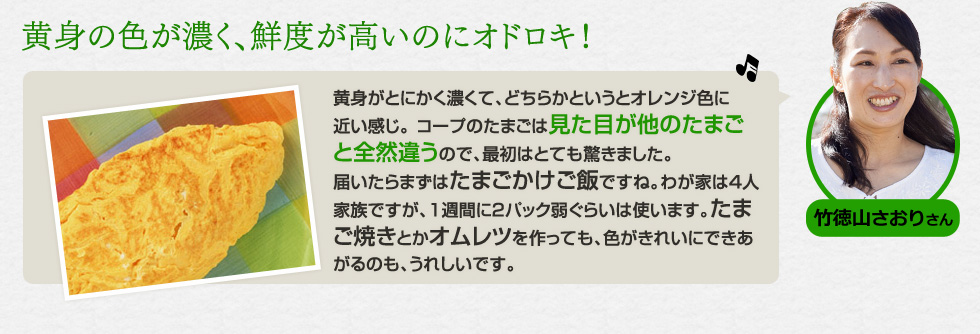 （竹徳山 さおりさん）「黄身の色が濃く、鮮度が高いのにオドロキ！」黄身がとにかく濃くて、どちらかというとオレンジ色に近い感じ。 コープのたまごは見た目が他のたまごと全然違うので、最初はとても驚きました。届いたらまずはたまごかけご飯ですね。わが家は4人家族ですが、1週間に2パック弱ぐらいは使います。たまご焼きとかオムレツを作っても、色がきれいにできあがるのも、うれしいです。