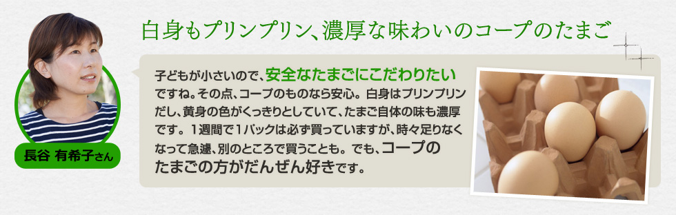 （長谷 有希子さん）「白身もプリンプリン、濃厚な味わいのコープのたまご」子どもが小さいので、安全なたまごにこだわりたいですね。その点、コープのものなら安心。 白身はプリンプリンだし、黄身の色がくっきりとしていて、たまご自体の味も濃厚です。 1週間で1パックは必ず買っていますが、時々足りなくなって急遽、別のところで買うことも。 でも、コープのたまごの方がだんぜん好きです。