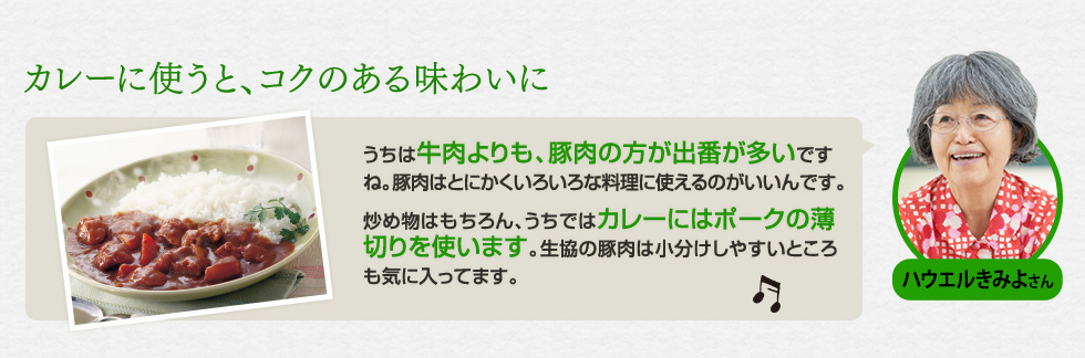 （ハウエルきみよさん）「カレーに使うと、コクのある味わいに」うちは牛肉よりも、豚肉の方が出番が多いですね。豚肉はとにかくいろいろな料理に使えるのがいいんです。炒め物はもちろん、うちではカレーにはポークの薄切りを使います。生協の豚肉は小分けしやすいところも気に入ってます。