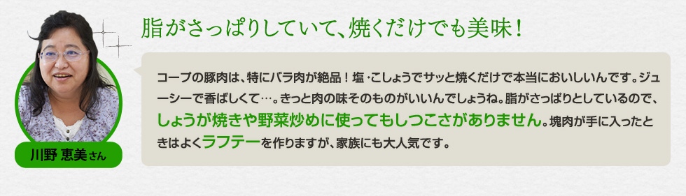 （川野 恵美さん）「脂がさっぱりしていて、焼くだけでも美味！」コープの豚肉は、特にバラ肉が絶品！ 塩・こしょうでサッと焼くだけで本当においしいんです。ジューシーで香ばしくて…。きっと肉の味そのものがいいんでしょうね。脂がさっぱりとしているので、しょうが焼きや野菜炒めに使ってもしつこさがありません。塊肉が手に入ったときはよくラフテーを作りますが、家族にも大人気です。