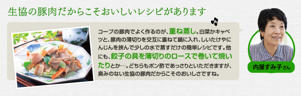 （内屋 すみ子さん）「生協の豚肉だからこそおいしいレシピがあります」コープの豚肉でよく作るのが、重ね蒸し。白菜かキャベツと、豚肉の薄切りを交互に重ねて鍋に入れ、しいたけやにんじんを挟んで少しの水で蒸すだけの簡単レシピです。他にも、餃子の具を薄切りのロースで巻いて焼いたりとか…。どちらもポン酢であっさりといただきますが、臭みのない生協の豚肉だからこそのおいしさですね。