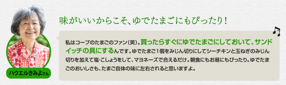 （ハウエルきみよさん）「味がいいからこそ、ゆでたまごにもぴったり！」私はコープのたまごのファン（笑）。買ったらすぐにゆでたまごにしておいて、サンドイッチの具にするんです。ゆでたまご1個をみじん切りにしてシーチキンと玉ねぎのみじん切りを加えて塩・こしょうをして、マヨネーズで合えるだけ。朝食にもお昼にもぴったり。ゆでたまごのおいしさも、たまご自体の味に左右されると思いますよ。