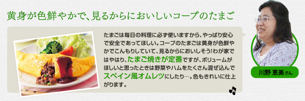 （川野 恵美さん）「黄身が色鮮やかで、見るからにおいしいコープのたまご」たまごは毎日の料理に必ず使いますから、やっぱり安心で安全であってほしい。コープのたまごは黄身が色鮮やかでこんもりしていて、見るからにおいしそう！わが家ではやはり、たまご焼きが定番ですが、ボリュームがほしいと思ったときは野菜やハムをたくさん混ぜ込んでスペイン風オムレツにしたり…。色もきれいに仕上がります。