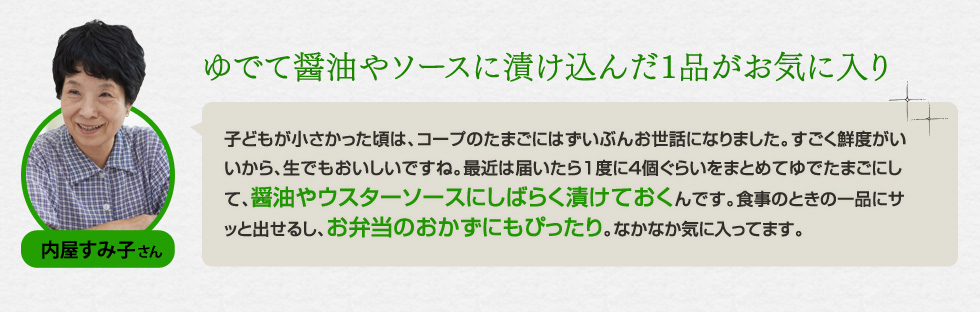 （内屋 すみ子さん）「ゆでて醤油やソースに漬け込んだ1品がお気に入り」子どもが小さかった頃は、コープのたまごにはずいぶんお世話になりました。すごく鮮度がいいから、生でもおいしいですね。最近は届いたら1度に4個ぐらいをまとめてゆでたまごにして、醤油やウスターソースにしばらく漬けておくんです。食事のときの一品にサッと出せるし、お弁当のおかずにもぴったり。なかなか気に入ってます。