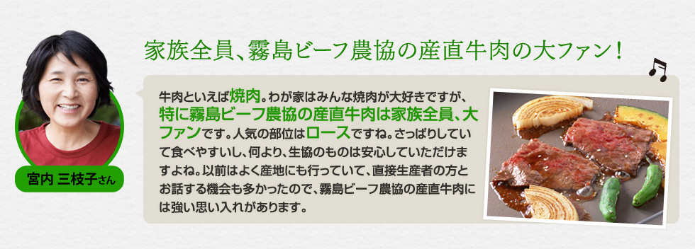 （宮内 三枝子さん）「家族全員、霧島ビーフ農協の産直牛肉の大ファン！」牛肉といえば焼肉。わが家はみんな焼肉が大好きですが、特に霧島ビーフ農協の産直牛肉は家族全員、大ファンです。人気の部位はロースですね。さっぱりしていて食べやすいし、何より、生協のものは安心していただけますよね。以前はよく産地にも行っていて、直接生産者の方とお話する機会も多かったので、霧島ビーフ農協の産直牛肉には強い思い入れがあります。