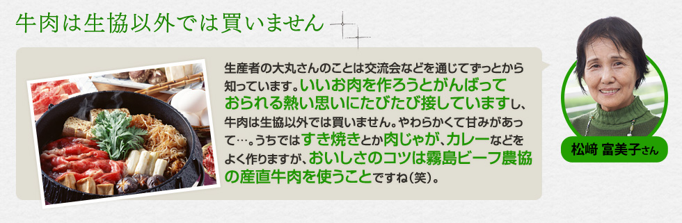 （松﨑 富美子さん）「牛肉は生協以外では買いません」生産者の大丸さんのことは交流会などを通じてずっとから知っています。いいお肉を作ろうとがんばっておられる熱い思いにたびたび接していますし、牛肉は生協以外では買いません。やわらかくて甘みがあって…。うちではすき焼きとか肉じゃが、カレーなどをよく作りますが、おいしさのコツは霧島ビーフ農協の産直牛肉を使うことですね（笑）。