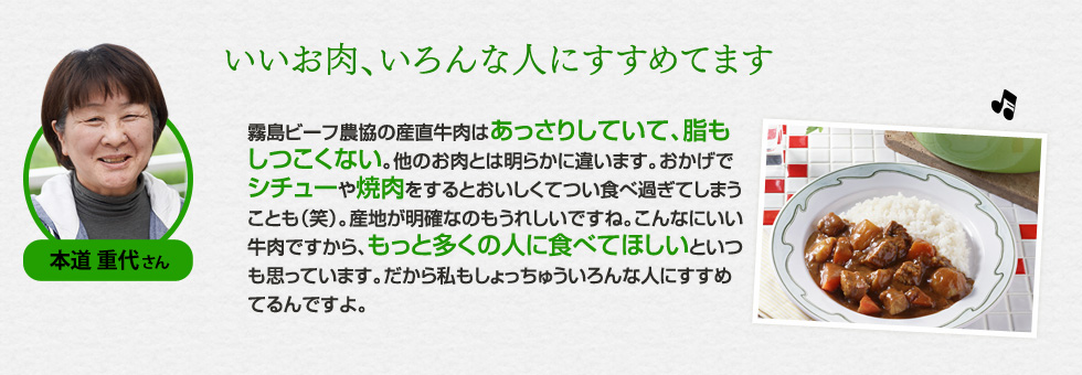 （本道 重代さん）「いいお肉、いろんな人にすすめてます」霧島ビーフ農協の産直牛肉はあっさりしていて、脂もしつこくない。他のお肉とは明らかに違います。おかげでシチューや焼肉をするとおいしくてつい食べ過ぎてしまうことも（笑）。産地が明確なのもうれしいですね。こんなにいい牛肉ですから、もっと多くの人に食べてほしいといつも思っています。だから私もしょっちゅういろんな人にすすめてるんですよ。