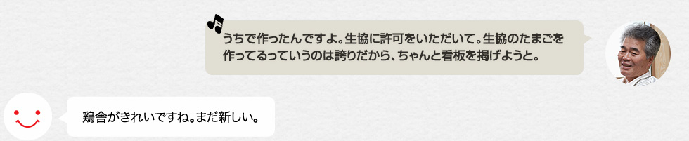 「うちで作ったんですよ。生協に許可をいただいて。生協のたまごを作ってるっていうのは誇りだから、ちゃんと看板を掲げようと。」鶏舎がきれいですね。まだ新しい。