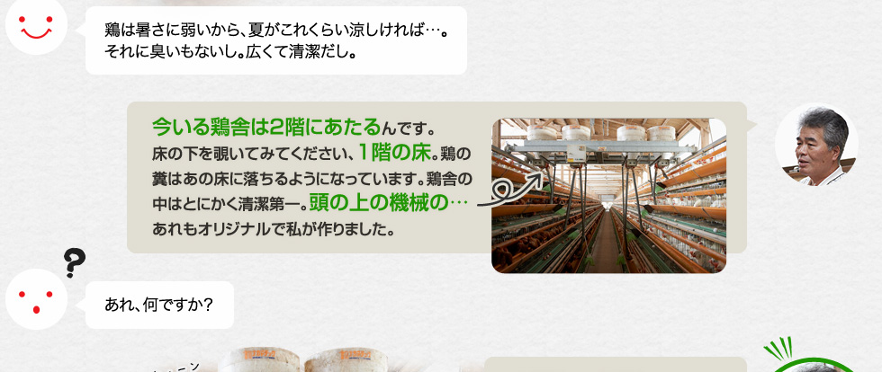 鶏は暑さに弱いから、夏がこれくらい涼しければ…。それに臭いもないし。広くて清潔だし。「今いる鶏舎は2階にあたるんです。床の下を覗いてみてください、1階の床。鶏の糞はあの床に落ちるようになっています。鶏舎の中はとにかく清潔第一。頭の上の機械の…あれもオリジナルで私が作りました。」あれ、何ですか？