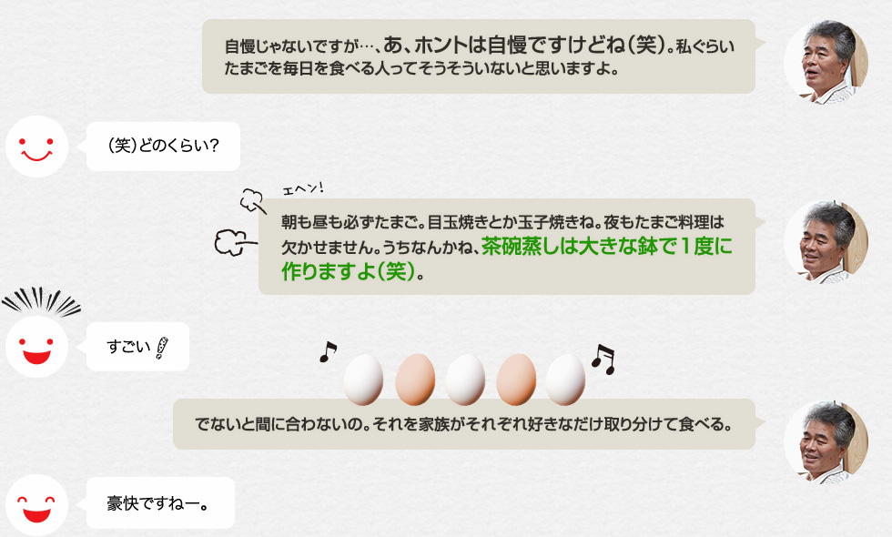 「自慢じゃないですが…、あ、ホントは自慢ですけどね（笑）。私ぐらいたまごを毎日を食べる人ってそうそういないと思いますよ。」（笑）どのくらい？「朝も昼も必ずたまご。目玉焼きとか玉子焼きね。夜もたまご料理は欠かせません。うちなんかね、茶碗蒸しは大きな鉢で1度に作りますよ（笑）。」すごい！「でないと間に合わないの。それを家族がそれぞれ好きなだけ取り分けて食べる。」豪快ですねー。